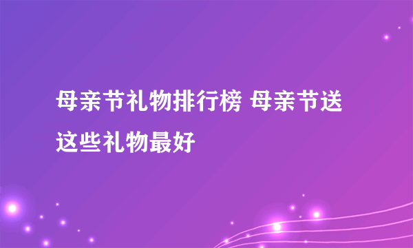 母亲节礼物排行榜 母亲节送这些礼物最好