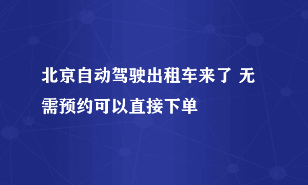 北京自动驾驶出租车来了 无需预约可以直接下单