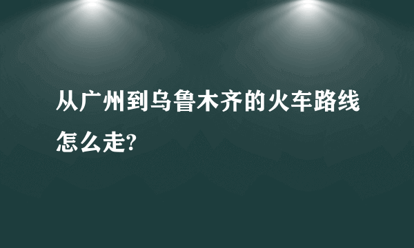 从广州到乌鲁木齐的火车路线怎么走?