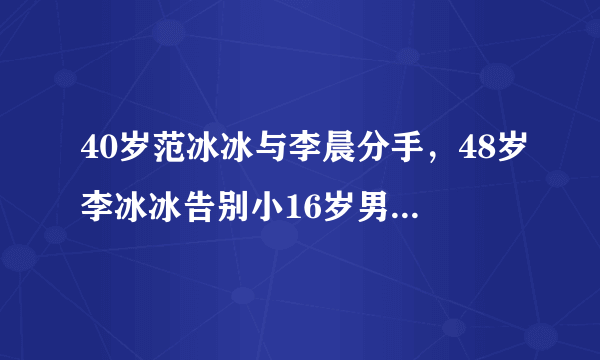 40岁范冰冰与李晨分手，48岁李冰冰告别小16岁男友，双冰命运相似