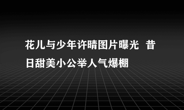 花儿与少年许晴图片曝光  昔日甜美小公举人气爆棚