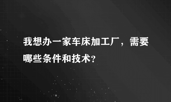 我想办一家车床加工厂，需要哪些条件和技术？