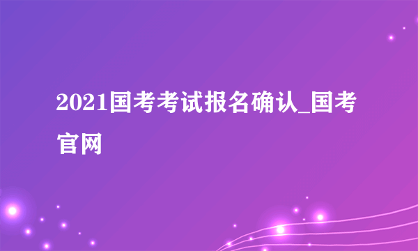 2021国考考试报名确认_国考官网