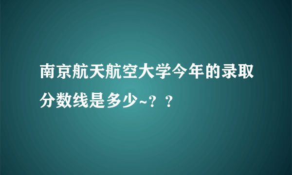 南京航天航空大学今年的录取分数线是多少~？？