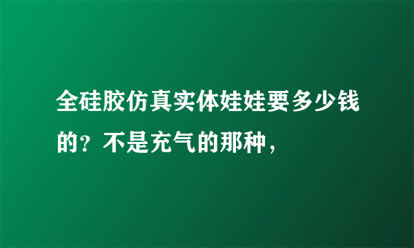 全硅胶仿真实体娃娃要多少钱的？不是充气的那种，