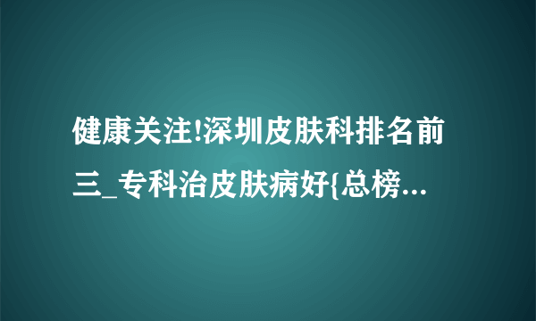 健康关注!深圳皮肤科排名前三_专科治皮肤病好{总榜单公开}-深圳好的皮肤病专科