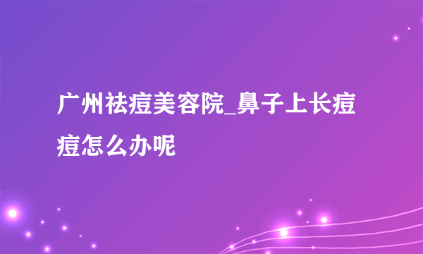 广州祛痘美容院_鼻子上长痘痘怎么办呢