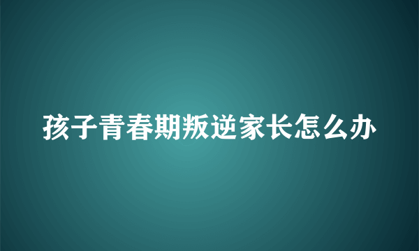 孩子青春期叛逆家长怎么办