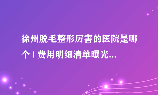 徐州脱毛整形厉害的医院是哪个 | 费用明细清单曝光_长期脱毛;有哪些办法？