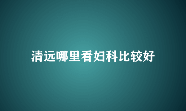 清远哪里看妇科比较好