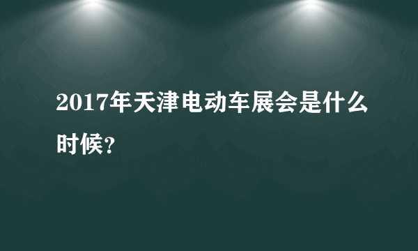 2017年天津电动车展会是什么时候？