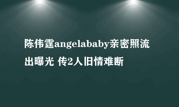 陈伟霆angelababy亲密照流出曝光 传2人旧情难断