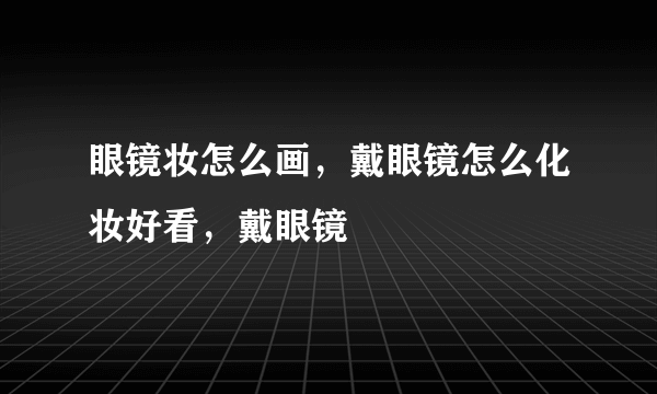 眼镜妆怎么画，戴眼镜怎么化妆好看，戴眼镜