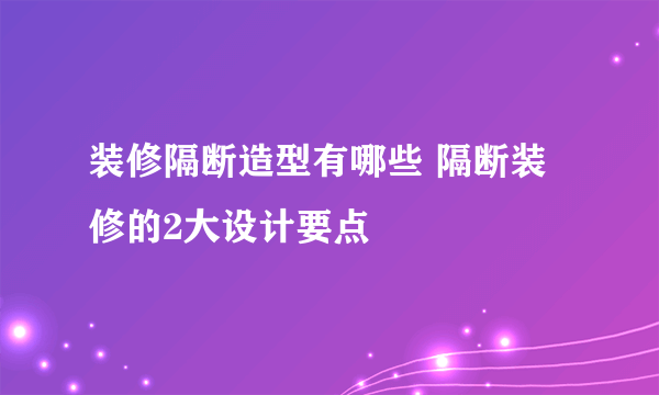 装修隔断造型有哪些 隔断装修的2大设计要点