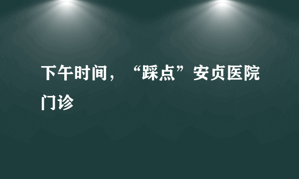 下午时间，“踩点”安贞医院门诊