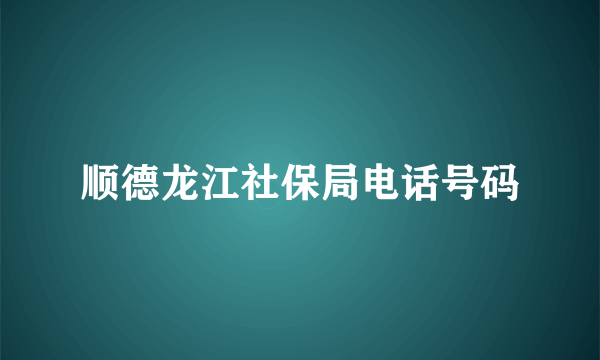 顺德龙江社保局电话号码