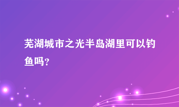 芜湖城市之光半岛湖里可以钓鱼吗？