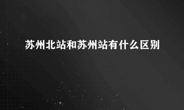 苏州北站和苏州站有什么区别