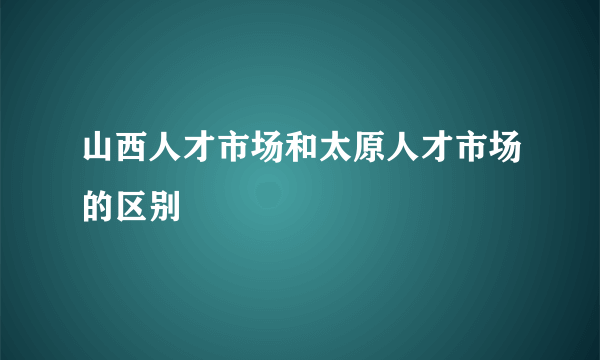 山西人才市场和太原人才市场的区别