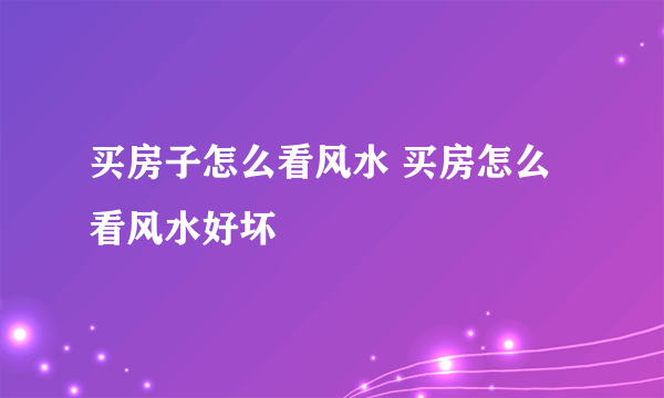 买房子怎么看风水 买房怎么看风水好坏