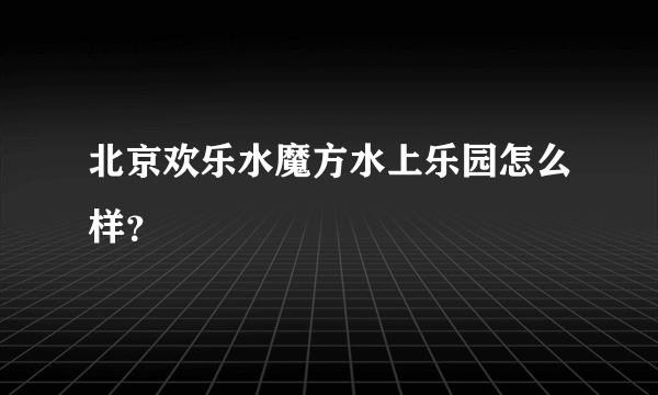 北京欢乐水魔方水上乐园怎么样？