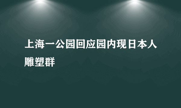 上海一公园回应园内现日本人雕塑群