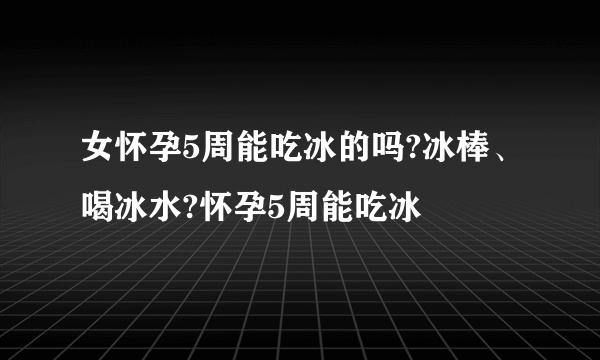 女怀孕5周能吃冰的吗?冰棒、喝冰水?怀孕5周能吃冰