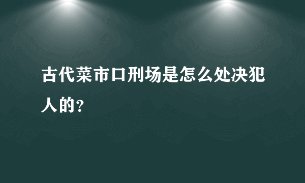 古代菜市口刑场是怎么处决犯人的？