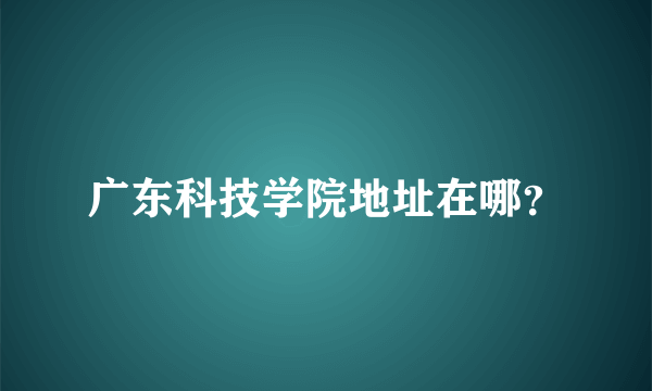 广东科技学院地址在哪？