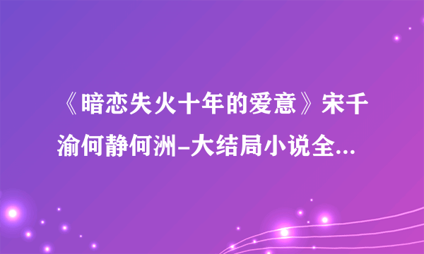 《暗恋失火十年的爱意》宋千渝何静何洲-大结局小说全章节阅读