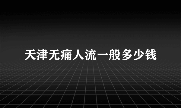 天津无痛人流一般多少钱