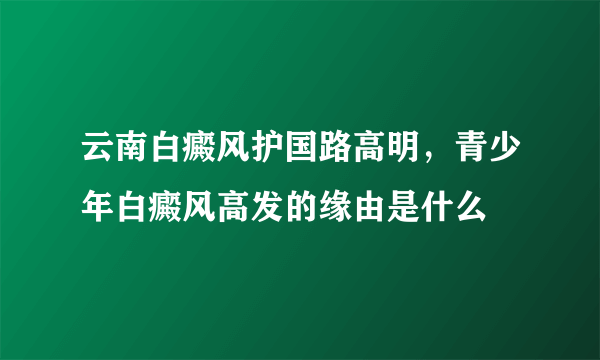 云南白癜风护国路高明，青少年白癜风高发的缘由是什么