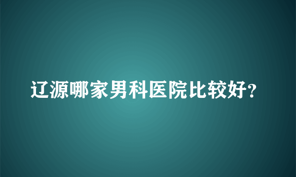 辽源哪家男科医院比较好？