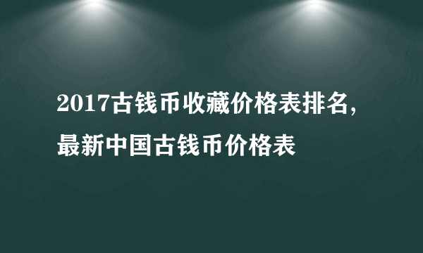 2017古钱币收藏价格表排名,最新中国古钱币价格表