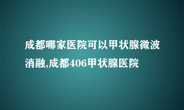 成都哪家医院可以甲状腺微波消融,成都406甲状腺医院