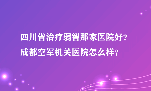 四川省治疗弱智那家医院好？成都空军机关医院怎么样？