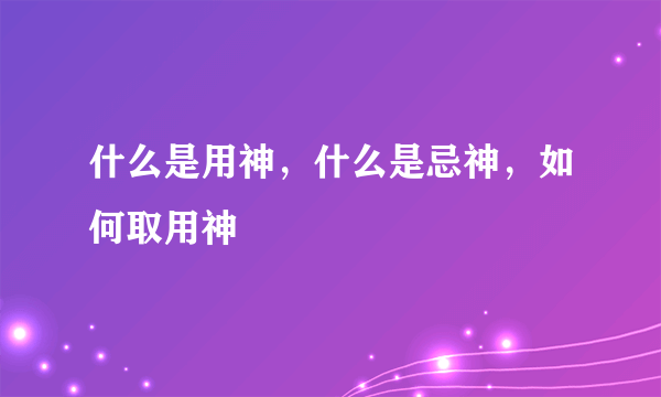 什么是用神，什么是忌神，如何取用神