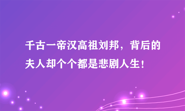 千古一帝汉高祖刘邦，背后的夫人却个个都是悲剧人生！