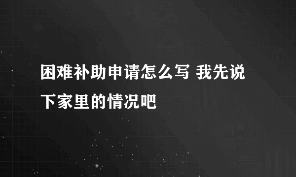 困难补助申请怎么写 我先说下家里的情况吧