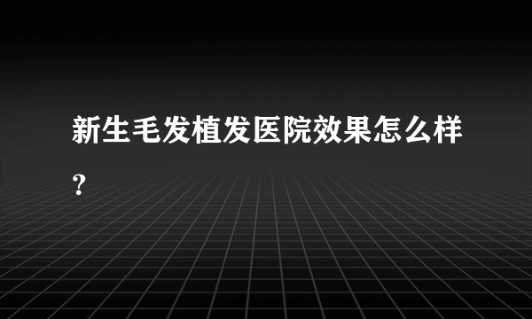 新生毛发植发医院效果怎么样？