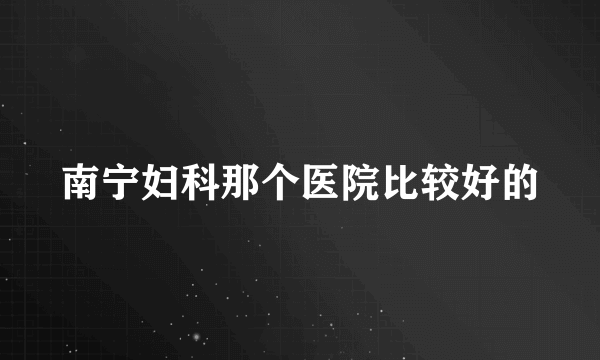 南宁妇科那个医院比较好的