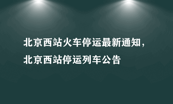 北京西站火车停运最新通知，北京西站停运列车公告