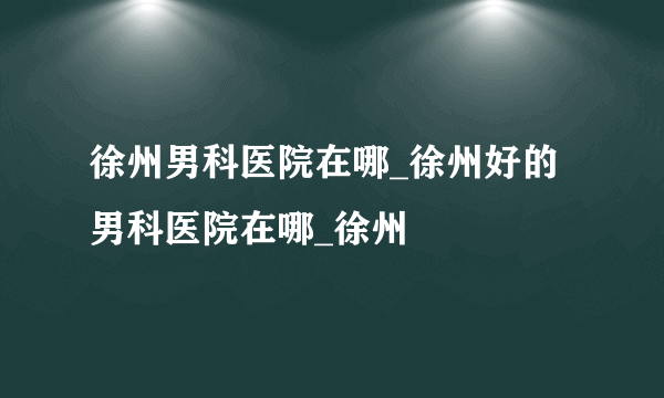 徐州男科医院在哪_徐州好的男科医院在哪_徐州