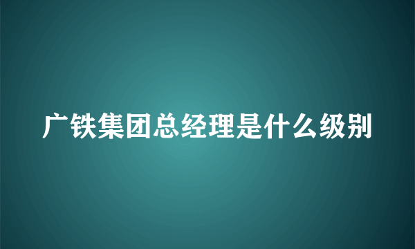 广铁集团总经理是什么级别