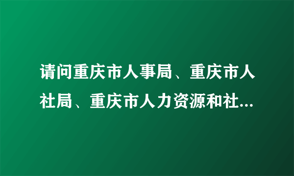 请问重庆市人事局、重庆市人社局、重庆市人力资源和社会保障局，这三个是同一个机构吗？多谢！！！