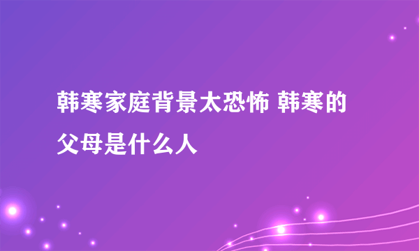 韩寒家庭背景太恐怖 韩寒的父母是什么人