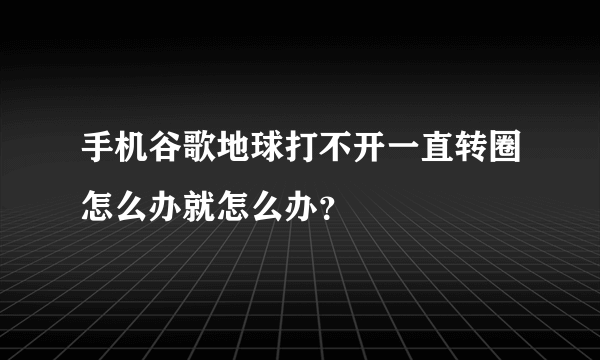 手机谷歌地球打不开一直转圈怎么办就怎么办？