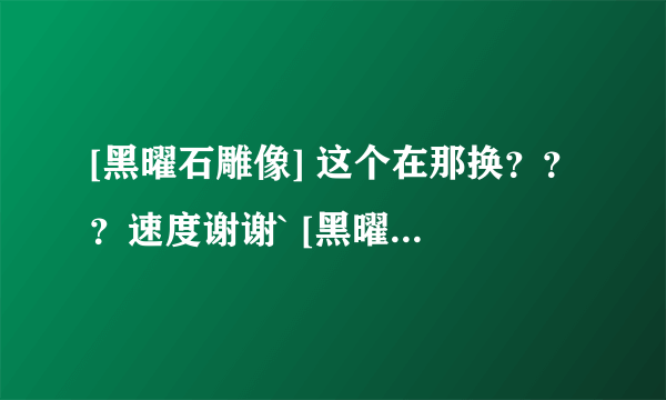 [黑曜石雕像] 这个在那换？？？速度谢谢` [黑曜石雕像]