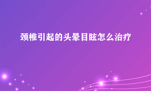 颈椎引起的头晕目眩怎么治疗