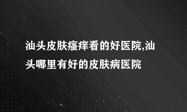 汕头皮肤瘙痒看的好医院,汕头哪里有好的皮肤病医院